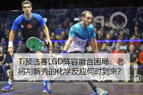 Ti预选赛LGD阵容磨合困局：老将与新秀的化学反应何时到来？